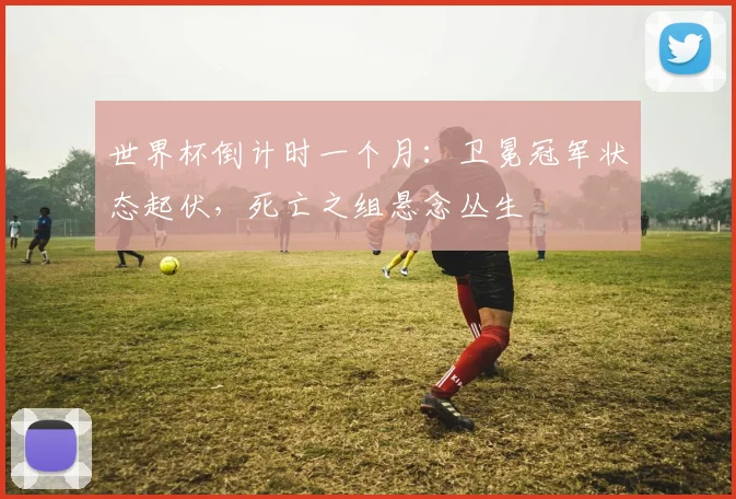 世界杯倒计时一个月：卫冕冠军状态起伏，死亡之组悬念丛生