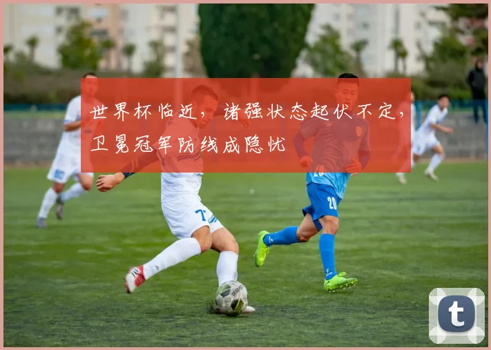 世界杯临近，诸强状态起伏不定，卫冕冠军防线成隐忧