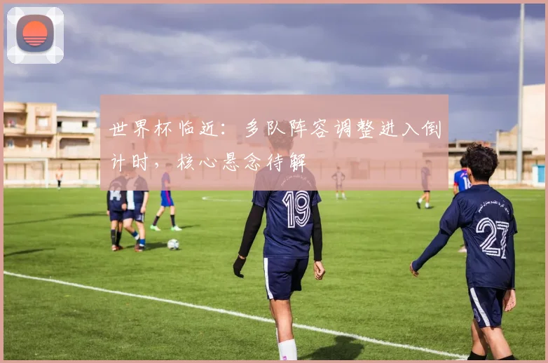世界杯临近：多队阵容调整进入倒计时，核心悬念待解